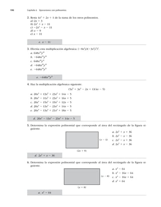 190 Capítulo 6 Operaciones con polinomios
2. Resta 4x2
1 2x 1 1 de la suma de los otros polinomios.
a) 2x 1 3
b) 2x2
1 x 2 11
c) 22x2
2 x 2 11
d) x 2 9
e) x 2 11
3. Efectúa esta multiplicación algebraica: (28x2
y)(23x4
y5
)4
.
a. 648x10
y10
b. 2648x10
y10
c. 648x18
y21
d. 2648x20
y19
e. 2648x18
y21
4. Haz la multiplicación algebraica siguiente.
(5x3
1 3x2
2 2x 1 1)(4x 2 5)
a. 20x4
1 13x3
1 23x2
1 14x 2 5
b. 20x4
2 11x3
1 23x2
1 16x 1 5
c. 20x4
2 15x3
1 19x2
1 12x 2 5
d. 20x4
2 13x3
2 23x2
1 14x 2 5
e. 20x4
2 13x3
1 21x2
1 18x 2 5
5. Determina la expresión polinomial que corresponde al área del rectángulo de la ﬁgura si-
guiente.
a. 2x2
1 x 1 36
b. 2x2
2 x 2 36
c. 2x2
2 x 1 36
d. 2x2
1 x 2 36
6. Determina la expresión polinomial que corresponde al área del rectángulo de la ﬁgura si-
guiente.
a. x2
2 64
b. x2
2 16x 2 64
c. x2
2 16x 1 64
d. x2
1 64
(2x 1 9)
(x 2 4)
(x 1 8)
(x 2 8)
e. x 2 11
e. 2648x18
y21
d. 2x2
1 x 2 36
a. x2
2 64
d. 20x4
2 13x3
2 23x2
1 14x 2 5
 