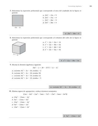 191
Terminología algebraica
7. Determina la expresión polinomial que corresponde al área del cuadrado de la ﬁgura si-
guiente.
a. 25x2
2 15x 1 9
b. 25x2
2 15x 2 9
c. 25x2
2 30x 2 9
d. 25x2
2 30x 1 9
8. Determina la expresión polinomial que corresponde al volumen del cubo de la ﬁgura si-
guiente.
a. x3
1 12x 1 24x 1 12
b. x3
1 12x 1 48x 1 64
c. x3
1 12x 1 48x 1 62
d. x3
1 12x 1 54x 1 64
9. Efectúa la división algebraica siguiente.
(8x3
2 x 1 28 2 27x2
) 4 (x 2 3)
a. cociente: 8x2
2 3x 2 10, residuo 22
b. cociente: 8x2
2 3x 2 10, residuo 58
c. cociente: 8x2
2 3x 1 10, residuo 12
d. cociente: 8x2
1 3x 2 15, residuo 25
10. Elimina signos de agrupación y reduce términos semejantes.
{(3m 2 2n)2
2 [(m2
2 5mn 2 7n2
) 2 (5m2
2 6mn 2 9n2
)]}
a. 13m2
2 15mn 2 2n2
b. 5m2
2 11mn 1 6n2
c. 13m2
2 13mn 2 2n2
d. 5m2
2 13mn 1 2n2
e. 13m2
2 13mn 1 2n2
(5x 2 3)
(x 1 4)
d. 25x2
2 30x 1 9
b. x3
1 12x 1 48x 1 64
a. cociente: 8x2
2 3x 2 10, residuo 22
d. 5m2
2 13mn 1 2n2
 