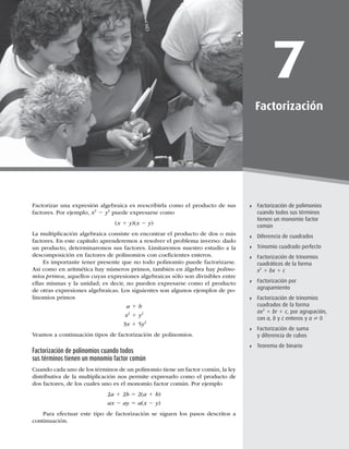 193
Factorización de polimonios cuando todos sus términos tienen un monomio factor común
7
Factorización
Factorización de polimonios
cuando todos sus términos
tienen un monomio factor
común
Diferencia de cuadrados
Trinomio cuadrado perfecto
Factorización de trinomios
cuadráticos de la forma
x2
1 bx 1 c
Factorización por
agrupamiento
Factorización de trinomios
cuadrados de la forma
ax2
1 br 1 c, por agrupación,
con a, b y c enteros y a ? 0
Factorización de suma
y diferencia de cubos
Teorema de binario
Factorizar una expresión algebraica es reescribirla como el producto de sus
factores. Por ejemplo, x2
2 y2
puede expresarse como
(x 1 y)(x 2 y)
La multiplicación algebraica consiste en encontrar el producto de dos o más
factores. En este capítulo aprenderemos a resolver el problema inverso: dado
un producto, determinaremos sus factores. Limitaremos nuestro estudio a la
descomposición en factores de polinomios con coeﬁcientes enteros.
Es importante tener presente que no todo polinomio puede factorizarse.
Así como en aritmética hay números primos, también en álgebra hay polino-
mios primos, aquellos cuyas expresiones algebraicas sólo son divisibles entre
ellas mismas y la unidad; es decir, no pueden expresarse como el producto
de otras expresiones algebraicas. Los siguientes son algunos ejemplos de po-
linomios primos
a 1 b
x2
1 y2
3x 1 5y2
Veamos a continuación tipos de factorización de polinomios.
Factorización de polinomios cuando todos
sus términos tienen un monomio factor común
Cuando cada uno de los términos de un polinomio tiene un factor común, la ley
distributiva de la multiplicación nos permite expresarlo como el producto de
dos factores, de los cuales uno es el monomio factor común. Por ejemplo
2a 1 2b 5 2(a 1 b)
ax 2 ay 5 a(x 2 y)
Para efectuar este tipo de factorización se siguen los pasos descritos a
continuación.
 