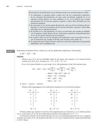 194 Capítulo 7 Factorización
Factorización de polinomios cuyos términos tienen un monomio factor común
1. Se determina el máximo factor común (MFC) de los coeﬁcientes numéricos
de los términos del polinomio, el cual, como recordarás (capítulo 3), es el
máximo común divisor; en otras palabras, el MFC es el número que resulta
del producto de los factores primos comunes a todos ellos afectados por sus
potencias mínimas.
2. Se encuentra el MFC de las partes literales de cada uno de los términos del po-
linomio, el cual será el producto de los factores literales comunes a todas ellas
afectadas por su mínima potencia.
3. Se localiza el MFC del polinomio, el cual es el monomio que resulta al multipli-
car el máximo común divisor de los coeﬁcientes numéricos del polinomio por
el MFC de las partes literales de sus términos.
4. Se expresa cada uno de los términos del polinomio como el producto del MFC
por el monomio que resulta al dividir cada término entre dicho MFC.
5. La expresión que resulta del paso anterior se factoriza aplicando la propiedad
distributiva de la multiplicación.
Ejemplo 1 Determina el máximo factor común (MFC) de los polinomios siguientes y factorízalos.
a. 8a2
2 32a3
2 24a
Solución
Observa que 32 y 24 son divisibles entre 8; por tanto, este número es el máximo factor
común (MFC) de 8, 24 y 32 (pues 24 5 8 3 3; 32 5 8 3 4).
El MFC de la parte literal es a; por ende, el MFC del polinomio es 8a. Así, tenemos que
8 32 24 8
8
8
8
32
8
8
24
2 3
2 3
a a a a
a
a
a
a
a
a
2 2 5 2 1
2
⎛
⎝
⎜
⎞
⎠
⎟
⎛
⎝
⎜
⎞
⎠
⎟
a
a
a
8
⎛
⎝
⎜
⎞
⎠
⎟
5 8a(a) 1 8a(24a2
) 1 8a(23)
5 8a(a 2 4a2
2 3); luego
5 8a2
2 32a3
2 24a
5 8a(a 2 4a2
2 3)
b. 16x3
y2
2 24x4
y2
z 2 40x5
y3
b
Primero descompongamos los coeﬁcientes numéricos en sus factores primos.
16
8
4
2
1
2
2
2
2
24
12
6
3
1
2
2
2
3
40
20
10
5
1
2
2
2
5
16 5 24
24 5 23
× 3 40 5 23
× 5
El único primo que aparece en las tres descomposiciones es el número 2, y su mínima poten-
cia es 3; por tanto, el MFC de los coeﬁcientes numéricos del polinomio es 23
5 8.
Los factores comunes de las partes literales son xy y sus mínimas potencias son 3 y 2, respecti-
vamente; por tanto, el MFC de las partes literales es x3
y2
. Así, el máximo factor común del polinomio
es 8x3
y2
; luego
 