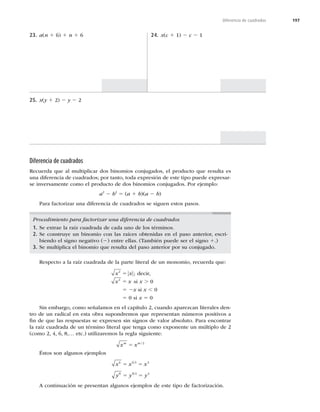 197
Diferencia de cuadrados
23. a(n 1 6) 1 n 1 6 24. x(c 1 1) 2 c 2 1
25. x(y 1 2) 2 y 2 2
Diferencia de cuadrados
Recuerda que al multiplicar dos binomios conjugados, el producto que resulta es
una diferencia de cuadrados; por tanto, toda expresión de este tipo puede expresar-
se inversamente como el producto de dos binomios conjugados. Por ejemplo:
a2
2 b2
5 (a 1 b)(a 2 b)
Para factorizar una diferencia de cuadrados se siguen estos pasos.
Procedimiento para factorizar una diferencia de cuadrados
1. Se extrae la raíz cuadrada de cada uno de los términos.
2. Se construye un binomio con las raíces obtenidas en el paso anterior, escri-
biendo el signo negativo (2) entre ellas. (También puede ser el signo 1.)
3. Se multiplica el binomio que resulta del paso anterior por su conjugado.
Respecto a la raíz cuadrada de la parte literal de un monomio, recuerda que:
x x
2
5 ; decir,
x x
2
5 si x . 0
5 2x si x , 0
5 0 si x 5 0
Sin embargo, como señalamos en el capítulo 2, cuando aparezcan literales den-
tro de un radical en esta obra supondremos que representan números positivos a
ﬁn de que las respuestas se expresen sin signos de valor absoluto. Para encontrar
la raíz cuadrada de un término literal que tenga como exponente un múltiplo de 2
(como 2, 4, 6, 8,… etc.) utilizaremos la regla siguiente:
x x
m m
5 /2
Éstos son algunos ejemplos
x x x
y y y
6 6 2 3
8 8 2 4
5 5
5 5
A continuación se presentan algunos ejemplos de este tipo de factorización.
 