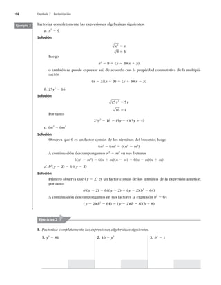 198 Capítulo 7 Factorización
Factoriza completamente las expresiones algebraicas siguientes.
a. x2
2 9
Solución
x x
2
9 3
5
5
Luego
x2
2 9 5 (x 2 3)(x 1 3)
o también se puede expresar así, de acuerdo con la propiedad conmutativa de la multipli-
cación
(x 2 3)(x 1 3) 5 (x 1 3)(x 2 3)
b. 25y2
2 16
Solución
25 5
16 4
2
y y
5
5
Por tanto
25y2
2 16 5 (5y 2 4)(5y 1 4)
c. 6n2
2 6m2
Solución
Observa que 6 es un factor común de los términos del binomio; luego
6n2
2 6m2
5 6(n2
2 m2
)
A continuación descompongamos n2
2 m2
en sus factores
6(n2
2 m2
) 5 6(n 1 m)(n 2 m) 5 6(n 2 m)(n 1 m)
d. b2
(y 2 2) 2 64(y 2 2)
Solución
Primero observa que (y 2 2) es un factor común de los términos de la expresión anterior;
por tanto
b2
(y 2 2) 2 64( y 2 2) 5 ( y 2 2)(b2
2 64)
A continuación descompongamos en sus factores la expresión b2
2 64
( y 2 2)(b2
2 64) 5 (y 2 2)(b 2 8)(b 1 8)
Ejemplo 2
I. Factoriza completamente las expresiones algebraicas siguientes.
Ejercicios 2
1. y2
2 81 2. 16 2 y2
3. b2
2 1
 