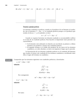 200 Capítulo 7 Factorización
22. a2
(a2
2 1) 2 9(a2
2 1) 23. a2
(1 2 x2
) 2 b2
(1 2 x2
) 24. a3
2 a
Trinomio cuadrado perfecto
Un trinomio cuadrado es perfecto cuando es el producto de un binomio al cuadra-
do. Así, el trinomio x2
1 2xy 1 y2
es cuadrado perfecto porque es el producto que
resulta al elevar x 1 y al cuadrado; es decir
(x 1 y)2
5 x2
1 2xy 1 y2
Cuando se requiere factorizar un trinomio cuadrado es recomendable veriﬁcar
si se trata de un cuadrado perfecto. Para hacerlo es importante tener presente sus
características:
t Si el trinomio está ordenado en relación con una literal, su primero y último
términos son positivos y tienen raíz cuadrada perfecta.
t El segundo término es el doble del producto de las raíces de los términos
cuadráticos, en valor absoluto, es decir, sin importar el signo que le precede.
La factorización de un trinomio cuadrado perfecto es el cuadrado del binomio
que resulta al extraer raíz cuadrada de los términos cuadráticos, escribiendo entre
ellos el signo del término no cuadrático.
Comprueba que los trinomios siguientes son cuadrados perfectos y factorízalos.
a. 4x2
1 20xy 1 25y2
Solución
4 2
25 5
2
2
x x
y y
5
5
2(2x)(5y) 5 20xy
Por consiguiente
4x2
1 20xy 1 25y2
5 (2x 1 5y)2
b. y2
2 16y 1 64
Solución
y y
2
64 8
5
5
2(y)(8) 5 16y
Por tanto
y2
2 16y 1 64 5 (y 2 8)2
Ejemplo 3
 