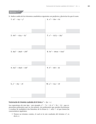 201
Factorización de trinomios cuadrados de la forma x2
1 bx 1 c
I. Indica cuáles de los trinomios cuadráticos siguientes son perfectos y factoriza los que lo sean.
Ejercicios 3
1. 4x2
2 4xy 1 y2
2. 49x2
2 42xy 1 9y2
3. 36a2
2 30ab 1 25b2
4. 25a2
1 40ab 1 16b2
5. y2
2 10y 2 25
6. n2
1 18n 1 64
7. x2
2 12x2
y 1 36y2
8. 9n2
1 48nm 1 64m2
9. b2
2 10b 1 36
10. a2
1 14a 1 49
Factorización de trinomios cuadrados de la forma x2
1 bx 1 c
Las expresiones de este tipo 2por ejemplo, x2
2 7x 1 12, x2
1 9x 1 142, que re-
presentan polinomios que no son primos, son polinomios que pueden factorizarse
y resultan de multiplicar dos binomios de la forma (x 1 m)(x 1 n) que tienen las
características siguientes:
t Tienen un término común, el cual es la raíz cuadrada del término x2
, es
decir, x.
 
