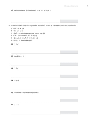 9
Relaciones entre conjuntos
10. -BDBSEJOBMJEBEEFMDPOKVOUPA 5 {a, e, i, o, u^FT
II. Con base en los conjuntos siguientes, determina cuáles de las aﬁrmaciones son verdaderas:
A 5



^
B 5 {a, e, i, o, u}
C 5 {x | xFTVOOÞNFSPOBUVSBMNFOPSRVF^
D 5 {x | xFTVOBMFUSBEFMBMGBCFUP^
E 5










^
F 5 {x | x es un número par}
11. 9 ∈ F
12. $BSE	B
5
13. 7 ∉ F
14. A ↔ B
15. B y DTPODPOKVOUPTDPNQBSBCMFT
16. A ⊂ F
 