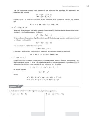 207
Factorización por agrupamiento
Por ello, podemos agrupar entre paréntesis los primeros dos términos del polinomio, así
como los dos últimos.
(bx 1 by) 1 (3x 1 3y)
b(x 1 y) 1 3(x 1 y)
Observa que x 1 y es factor común de los términos de la expresión anterior, de manera
que
b(x 1 y) 1 3(x 1 y) 5 (x 1 y)(b 1 3)
b. 5x2
2 30x 2 x 1 6
Nota que si agrupamos los primeros dos términos del polinomio, éstos tienen como máxi-
mo factor común el monomio 5x; luego:
5x2
2 30x 5 5x(x 2 6)
De acuerdo con lo anterior, el polinomio se puede factorizar agrupando sus términos como
se indica a continuación
(5x2
2 30x) 2 (x 2 6),
y al factorizar el primer binomio resulta
5x(x 2 6) 2 (x 2 6)
Como (x 2 6) es factor común de los términos del binomio anterior, entonces
5x2
2 30x 2 x 1 6 5 (x 2 6)(5x 2 1)
c. x2
1 6x 1 9 2 y2
Observa que los primeros tres términos de la expresión anterior forman un trinomio cua-
drado perfecto y que y2
tiene raíz cuadrada perfecta; por consiguiente, para factorizar el
polinomio agrupemos entre paréntesis sus primeros tres términos
x2
1 6x 1 9 2 y2
5 (x2
1 6x 1 9) 2 y2
de donde resulta
(x 1 3)2
2 y2
luego
x2
1 6x 1 9 2 y2
5 [(x 1 3) 2 y][(x 1 3) 1 y]
x2
1 6x 1 9 2 y2
5 (x 2 y 1 3)(x 1 y 1 3)
Ejercicios 5
I. Factoriza completamente las expresiones algebraicas siguientes.
1. nx 1 ny 1 5x 1 5y 2. wx 2 wy 1 7bx 2 7by
 