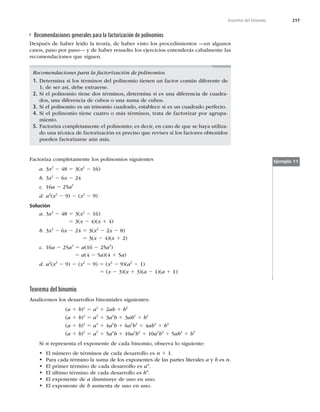 217
Teorema del binomio
Recomendaciones generales para la factorización de polinomios
Después de haber leído la teoría, de haber visto los procedimientos —en algunos
casos, paso por paso— y de haber resuelto los ejercicios entenderás cabalmente las
recomendaciones que siguen.
Recomendaciones para la factorización de polinomios
1. Determina si los términos del polinomio tienen un factor común diferente de
1; de ser así, debe extraerse.
2. Si el polinomio tiene dos términos, determina si es una diferencia de cuadra-
dos, una diferencia de cubos o una suma de cubos.
3. Si el polinomio es un trinomio cuadrado, establece si es un cuadrado perfecto.
4. Si el polinomio tiene cuatro o más términos, trata de factorizar por agrupa-
miento.
5. Factoriza completamente el polinomio; es decir, en caso de que se haya utiliza-
do una técnica de factorización es preciso que revises si los factores obtenidos
pueden factorizarse aún más.
Factoriza completamente los polinomios siguientes
a. 3x2
2 48 5 3(x2
2 16)
b. 3x2
2 6x 2 24
c. 16a 2 25a3
d. a2
(x2
2 9) 2 (x2
2 9)
Solución
a. 3x2
2 48 5 3(x2
2 16)
5 3(x 2 4)(x 1 4)
b. 3x2
2 6x 2 24 5 3(x2
2 2x 2 8)
5 3(x 2 4)(x 1 2)
c. 16a 2 25a3
5 a(16 2 25a2
)
5 a(4 2 5a)(4 1 5a)
d. a2
(x2
2 9) 2 (x2
2 9) 5 (x2
2 9)(a2
2 1)
5 (x 2 3)(x 1 3)(a 2 1)(a 1 1)
Ejemplo 11
Teorema del binomio
Analicemos los desarrollos binomiales siguientes:
(a 1 b)2
5 a2
1 2ab 1 b2
(a 1 b)3
5 a3
1 3a2
b 1 3ab2
1 b3
(a 1 b)4
5 a4
1 4a3
b 1 6a2
b2
1 4ab3
1 b4
(a 1 b)5
5 a5
1 5a4
b 1 10a3
b2
1 10a2
b3
1 5ab4
1 b5
Si n representa el exponente de cada binomio, observa lo siguiente:
t El número de términos de cada desarrollo es n 1 1.
t Para cada término la suma de los exponentes de las partes literales a y b es n.
t El primer término de cada desarrollo es an
.
t El último término de cada desarrollo es bn
.
t El exponente de a disminuye de uno en uno.
t El exponente de b aumenta de uno en uno.
 