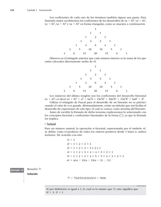 218 Capítulo 7 Factorización
Los coeﬁcientes de cada uno de los términos también siguen una pauta. Para
ilustrarlo mejor escribiremos los coeﬁcientes de los desarrollos de (a 1 b)0
, (a 1 b)1
,
(a 1 b)3
, (a 1 b)4
y (a 1 b)5
en forma triangular, como se muestra a continuación.
1
1 1
1 2 1
1 3 3 1
1 4 6 4 1
1 5 10 10 5 1
1 6 15 20 15 6 1
Observa en el triángulo anterior que cada número interior es la suma de los que
están colocados directamente arriba de él.
1
1 1
1 2 1
1 3 3 1
1 4 6 4 1
1 5 10 10 5 1
1 6 15 20 15 6 1
Los números del último renglón son los coeﬁcientes del desarrollo binomial
(a 1 b)6
; es decir (a 1 b)6
5 a6
1 6a5
b 1 15a4
b2
1 20a3
b3
1 15a2
b4
1 6ab5
1 b6
.
Utilizar el triángulo de Pascal para el desarrollo de un binomio no es práctico
cuando el valor de n es grande. Afortunadamente, existe un método que nos facilita el
desarrollo de expresiones de este tipo, el cual se conoce como teorema del binomio.
Antes de escribir la fórmula de dicho teorema explicaremos lo relacionado con
los conceptos factorial y coeﬁcientes binomiales de la forma r
n
( ), ya que la fórmula
los implica.
Factorial
Para un número natural, la operación n factorial, representada por el símbolo n!,
se deﬁne como el producto de todos los enteros positivos desde 1 hasta n, ambos
inclusive. De acuerdo con esto
1! 5 1
2! 5 1 3 2 5 2 3 1
3! 5 1 3 2 3 3 5 3 × 2 × 1
4! 5 1 3 2 3 3 3 4 5 4 3 3 3 2 3 1
5! 5 1 3 2 3 3 3 4 3 5 5 5 3 4 3 3 3 2 3 1
n! 5 n(n 2 1)(n 2 2)(n 2 3) … (1)
Resuelve 7!
Solución
7! 5 7(6)(5)(4)(3)(2)(1) 5 5040
Ejemplo 12
0! por deﬁnición es igual a 1, lo cual es lo mismo que 1!; esto signiﬁca que
0! 5 1; 1! 5 1
 
