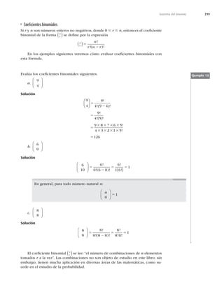 219
Teorema del binomio
Coeﬁcientes binomiales
Si r y n son números enteros no negativos, donde 0 # r # n, entonces el coeﬁciente
binomial de la forma r
n
( ) se deﬁne por la expresión
r
n n
r n r
( )5
2
!
!( )!
En los ejemplos siguientes veremos cómo evaluar coeﬁcientes binomiales con
esta fórmula.
Evalúa los coeﬁcientes binomiales siguientes.
a.
9
4
⎛
⎝
⎜
⎞
⎠
⎟
Solución
9
4
9
4 9 4
9
4 5
9 8 7 6 5
4 3






 
5
2
5
5
3 3 3 3
3 3
!
!( )!
!
! !
!
2
2 1 5
126
3 3
5
!
b.
6
0
⎛
⎝
⎜
⎞
⎠
⎟
Solución
6
10
6
0 6 0
6
1 6
1
⎛
⎝
⎜
⎞
⎠
⎟ ( )
5
2
5 5
!
!( )!
!
!
En general, para todo número natural n:
n
0
1
⎛
⎝
⎜
⎞
⎠
⎟ 5
c.
8
8
⎛
⎝
⎜
⎞
⎠
⎟
Solución
8
8
8
8 8 8
8
8 0
1
⎛
⎝
⎜
⎞
⎠
⎟ 5
2
5 5
!
!( )!
!
! !
Ejemplo 13
El coeﬁciente binomial r
n
( )se lee: “el número de combinaciones de n elementos
tomados r a la vez”. Las combinaciones no son objeto de estudio en este libro; sin
embargo, tienen mucha aplicación en diversas áreas de las matemáticas, como su-
cede en el estudio de la probabilidad.
 
