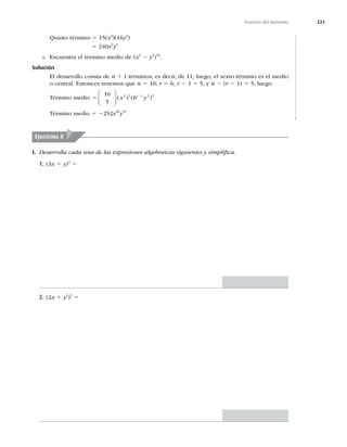 221
Teorema del bionomio
Quinto término 5 15(x2
)(16y4
)
5 240x2
y4
c. Encuentra el término medio de (x2
2 y3
)10
.
Solución
El desarrollo consta de n 1 1 términos; es decir, de 11; luego, el sexto término es el medio
o central. Entonces tenemos que n 5 10; r 5 6; r 2 1 5 5, y n 2 (r 2 1) 5 5; luego
Término medio 5 2
10
5
2 5 1 3 5
⎛
⎝
⎜
⎞
⎠
⎟ ( ) ( )
x b y
r
Término medio 5 2252x10
y15
I. Desarrolla cada una de las expresiones algebraicas siguientes y simpliﬁca.
1. (3x 1 y)4
5
2. (2x 1 y2
)5
5
Ejercicios 8
 