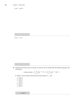 222 Capítulo 7 Factorización
3. (a2
2 2b2
)3
5
4. (m 2 n)6
5
II. Determina el término que se indica en cada uno de los desarrollos binomiales siguientes. Re-
cuerda que
r
n
r
a b
n
r
n r r
-ésimo término 5 5
2 2 2
−
⎛
⎝
⎜
⎞
⎠
⎟ ( ) −
⎛
⎝
( )
1 1
1 1
⎜
⎜
⎞
⎠
⎟ ( )( )
a b
n r r
2 1 2
1 1
5. Halla el cuarto término del desarrollo del binomio (x 1 2y)6
a. 160x3
y3
b. 150x2
y4
c. 120x3
y3
d. 160x2
y4
e. 160x4
y2
c. 120x3
y3
 
