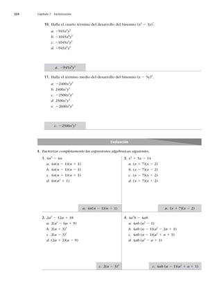 224 Capítulo 7 Factorización
10. Halla el cuarto término del desarrollo del binomio (x2
2 3y)7
.
a. 2945x8
y3
b. 21045x8
y3
c. 21045x4
y3
d. 2945x8
y3
11. Halla el término medio del desarrollo del binomio (x 2 5y)6
.
a. 22400x3
y3
b. 2400x3
y3
c. 22500x3
y3
d. 2500x3
y3
e. 22600x3
y3
I. Factoriza completamente las expresiones algebraicas siguientes.
Evaluación
1. 4n3
2 4n
a. 4n(n 2 1)(n 1 1)
b. 4n(n 2 1)(n 2 1)
c. 4n(n 1 1)(n 1 1)
d. 4n(n2
1 1)
2. 2a2
2 12a 1 18
a. 2(a2
2 6a 1 9)
b. 2(a 1 3)2
c. 2(a 2 3)2
d. (2a 1 2)(a 2 9)
3. x2
1 5x 2 14
a. (x 1 7)(x 2 2)
b. (x 2 7)(x 2 2)
c. (x 2 7)(x 1 2)
d. (x 1 7)(x 1 2)
4. 4a4
b 2 4ab
a. 4ab (a3
2 1)
b. 4ab (a 2 1)(a2
2 2a 1 1)
c. 4ab (a 2 1)(a2
1 a 1 1)
d. 4ab (a2
2 a 1 1)
a. 2945x8
y3
c. 22500x3
y3
a. 4n(n 2 1)(n 1 1)
c. 2(a 2 3)2
a. (x 1 7)(x 2 2)
c. 4ab (a 2 1)(a2
1 a 1 1)
 