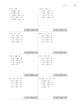 225
Evaluación
5. a5
b 2 a3
b3
a. a3
b(a 2 b)2
b. a3
b(a 1 b)2
c. a3
b(a 2 b)(a 1 b)
d. (a3
– b)(a2
2 b2
)
e. 3x4
y(x 2 y)(x 1 y)
6. 3x2
1 9x 2 30
a. (3x 2 5)(x 2 10)
b. 3(x 2 5)(x 2 2)
c. 3(x 2 5)(x 1 2)
d. 3(x 1 5)(x 2 2)
7. 4a2
1 4ab 1 b2
a. (4a 1 b)(a 1 b)
b. (4a 2 b)(a 2 b)
c. (2a 1 b)(2a 1 b)
d. (2a 2 b)2
8. x2
2 9x 2 2x 1 18
a. (x 1 2)(x 2 9)
b. (x 1 9)(x 1 2)
c. (x 2 2)(x 2 9)
d. (x 1 9)(x 2 2)
9. 6x2
2 13x 1 5
a. (3x 2 5)(2x 2 1)
b. (6x 2 5)(x 2 1)
c. (6x 2 1)(x 2 5)
d. (3x 2 1)(2x 2 5)
10. x2
2 7x 2 18
a. (x 1 9)(x 2 2)
b. (x 2 6)(x 1 3)
c. (x 2 9)(x 1 2)
d. (x 1 2)(x 1 9)
11. x2
2 9x 1 18
a. (x 2 2)(x 2 9)
b. (x 1 2)(x 1 9)
c. (x 2 6)(x 2 3)
d. (x 2 9)(x 1 2)
12. 3a(a 2 b) 2 (a 2 b)
a. 3a(a 2 b)
b. (3a 2 1)(a 2 b)
c. (3a 1 1)(a 2 b)
d. 3a(a 1 b)
c. a3
b(a 2 b)(a 1 b)
d. 3(x 1 5)(x 2 2)
c. (2a 1 b)(2a 1 b)
c. (x 2 2)(x 2 9)
a. (3x 2 5)(2x 2 1)
c. (x 2 9)(x 1 2)
c. (x 2 6)(x 2 3)
b. (3a 2 1)(a 2 b)
 
