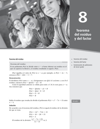 227
Teorema del residuo
8
Teorema
del residuo
y del factor
Teorema del residuo
Teorema del factor
Factorización de polimonios
de tercer grado
Teorema del residuo
Teorema del residuo
Si un polinomio P(x) se divide entre x 2 a hasta obtener un residuo en el
que no aparece la literal x, el residuo resultante es igual a P(a).
P(a) signiﬁca el valor de P(x) si x 5 a; por ejemplo, si P(x) 5 2x 2 5,
entonces P(6) 5 2(6) 2 5 5 7.
Demostración
Si dividimos P(x) entre x 2 a y designamos con Q(x) el cociente y con R el
residuo, entonces P(x) 5 Q(x)(x 2 a) 1 R.
Como la igualdad anterior es válida para todo x ∈ R, lo será para x 5 a.
Así, tenemos que
P(a) 5 Q(a)(a 2 a) 1 R
P(a) 5 Q(a) ? 0 1 R
P(a) 5 0 1 R
P(a) 5 R
Halla el residuo que resulta de dividir el polinomio P(x) 5 x2
2 7x 1 15 entre
x 2 4.
Solución
De acuerdo con el teorema del residuo, P(4) es igual al residuo de la división
de que se trata
P(4) 5 (4)2
2 7(4) 1 15
P(4) 5 16 2 28 1 15
P(4) 5 3
El residuo de la división
( )
( )
x x
x
2
7 15
3
2 1
2
es 3.
Ejemplo 1
 