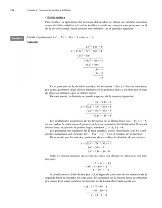 228 Capítulo 8 Teorema del residuo y del factor
División sintética
Para facilitar la aplicación del teorema del residuo se utiliza un método conocido
como división sintética, el cual se justiﬁca cuando se compara este proceso con el
de la división usual. Explicaremos este método con el ejemplo siguiente.
Divide el polinomio 2x3
2 7x2
2 36x 1 1 entre x 1 3.
Solución
2 2
x x
x x
2 2
2 2
2 6
x x
2 1
2 1
x x
2 1
x x
1 2
3 3
3 2 7 36 1
13 36
2
3 2
3 2
2
x x
11
1
13 39
3 1
3 9
8
2
x
x
1
1
2
Ejemplo 2
En el proceso de la división anterior, los términos 236x y 1 fueron reescritos;
por tanto, podemos dejar dichos términos en la primera línea y escribir por debajo
de ellos los términos que se deben restar.
De este modo, la división se puede expresar de la manera siguiente:
1 2
1 2
x x
2 2
x x
2 1
2 1
x x
1 2
3 3
3 2 7 36 1
2 6 39 9
13
2
3 2
3 2
x x
x
x
2 1
2 2
3 8
x
Los coeﬁcientes numéricos de los términos de la última línea son 213, 3 y 28,
en ese orden. Si colocamos el primer coeﬁciente numérico del dividendo (2) en esta
última línea, ocupando el primer lugar, tenemos 2, 213, 3 y 28.
Los primeros tres números de la lista anterior, como observarás, son los coeﬁ-
cientes numéricos del cociente 2x2
2 13x 1 3 y 28 es el residuo de la división.
De acuerdo con lo anterior, podemos ahora realizar la división de esta forma
2 1
6 1
7 3
2 1
2 13 3
x x
2 1
9 9
6 3
1 2
x x x x
x x
x2
3 2
8
3 2
2
2
Salió el primer número de la tercera línea, los demás se obtienen por sus-
tracción.
27 2 6 5 213
236 2 (239) 5 3
1 2 (9) 5 28
Si cambiamos el 3 del divisor por 23, el signo de cada uno de los números de la
segunda línea se invierte. En este caso, los números de la tercera línea se obtienen
por suma. Con estos cambios, la división en la forma abreviada queda así
3 3
2 2
2 2
2 2
23 2 7 36 1
6 39 9
2 1 8
 