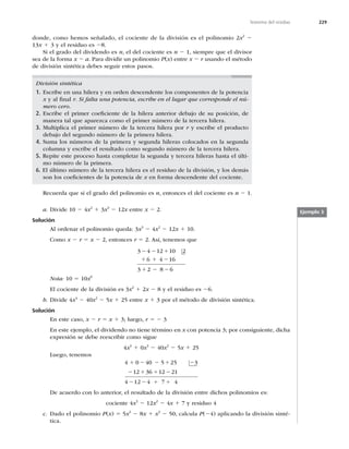 229
Teorema del residuo
donde, como hemos señalado, el cociente de la división es el polinomio 2x2
2
13x 1 3 y el residuo es 28.
Si el grado del dividendo es n, el del cociente es n 2 1, siempre que el divisor
sea de la forma x 2 a. Para dividir un polinomio P(x) entre x 2 r usando el método
de división sintética debes seguir estos pasos.
División sintética
1. Escribe en una hilera y en orden descendente los componentes de la potencia
x y al ﬁnal r. Si falta una potencia, escribe en el lugar que corresponde el nú-
mero cero.
2. Escribe el primer coeﬁciente de la hilera anterior debajo de su posición, de
manera tal que aparezca como el primer número de la tercera hilera.
3. Multiplica el primer número de la tercera hilera por r y escribe el producto
debajo del segundo número de la primera hilera.
4. Suma los números de la primera y segunda hileras colocados en la segunda
columna y escribe el resultado como segundo número de la tercera hilera.
5. Repite este proceso hasta completar la segunda y tercera hileras hasta el últi-
mo número de la primera.
6. El último número de la tercera hilera es el residuo de la división, y los demás
son los coeﬁcientes de la potencia de x en forma descendente del cociente.
Recuerda que si el grado del polinomio es n, entonces el del cociente es n 2 1.
a. Divide 10 2 4x2
1 3x3
2 12x entre x 2 2.
Solución
Al ordenar el polinomio queda: 3x3
2 4x2
2 12x 1 10.
Como x 2 r 5 x 2 2, entonces r 5 2. Así, tenemos que
3 4 12 10 2
6 4 16
3 2 8 6
2 2 1
1 1
1
2
2 2
Nota: 10 5 10x0
El cociente de la división es 3x2
1 2x 2 8 y el residuo es 26.
b. Divide 4x4
2 40x2
2 5x 1 25 entre x 1 3 por el método de división sintética.
Solución
En este caso, x 2 r 5 x 1 3; luego, r 5 2 3
En este ejemplo, el dividendo no tiene término en x con potencia 3; por consiguiente, dicha
expresión se debe reescribir como sigue
4x4
1 0x3
2 40x2
2 5x 1 25
Luego, tenemos
4 0 40 5 25 3
12 36 12 21
4 12 4 7 4
1 2 2 1 2
2 1 1 2
1 1
2 2
De acuerdo con lo anterior, el resultado de la división entre dichos polinomios es:
cociente 4x3
2 12x2
2 4x 1 7 y residuo 4
c. Dado el polinomio P(x) 5 5x2
2 8x 1 x3
2 50, calcula P(24) aplicando la división sinté-
tica.
Ejemplo 3
 