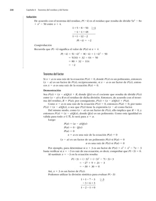 230 Capítulo 8 Teorema del residuo y del factor
Solución
De acuerdo con el teorema del residuo, P(24) es el residuo que resulta de dividir 5x2
2 8x
1 x3
2 50 entre x 1 4.
1 5 8 50 4
4 4 48
1 1 12 2
1 2
1
2 2
2 2 1
2 2
P(24) 5 22
Comprobación
Recuerda que P(24) signiﬁca el valor de P(x) si x 5 4
P(24) 5 5(24)2
2 8(24) 1 (24)3
2 50
5 5(16) 1 32 2 64 2 50
5 80 1 32 2 114
5 22
Teorema del factor
Si x 5 a es una raíz de la ecuación P(x) 5 0, donde P(x) es un polinomio, entonces
(x 2 a) es un factor de P(x); recíprocamente, si x 2 a es un factor de P(x), enton-
ces x 5 a es una raíz de la ecuación P(x) 5 0.
Demostración
Sea P(x) 5 (x 2 a)Q(x) 1 R, donde Q(x) es el cociente que resulta de dividir P(x)
entre (x 2 a) y R es el residuo de dicha división. Entonces, de acuerdo con el teore-
ma del residuo, R 5 P(a); por consiguiente, P(x) 5 (x 2 a)Q(x) 1 P(a).
Como x 5 a es una raíz de la ecuación P(x) 5 0, entonces P(a) 5 0; por tanto
P(x) 5 (x 2 a)Q(x), o sea que P(x) tiene la expresión (x 2 a) como factor.
Del mismo modo, como (x 2 a) es un factor de P(x), ello implica que R 5 0, y
entonces P(x) 5 (x 2 a)Q(x), donde Q(x) es un polinomio. Como esta igualdad es
válida para todo x ∈ R, lo será para x 5 a.
Luego
P(a) 5 (a 2 a)Q(x)
P(a) 5 0 ? Q(x)
P(a) 5 0
x 5 a es una raíz de la ecuación P(x) 5 0
(x 2 a) es un factor de un polinomio P(x) si P(a) 5 0
a es una raíz de P(x) si P(a) 5 0
Por ejemplo, para determinar si x 1 3 es un factor de P(x) 5 x3
1 x2
2 7x 2 3
basta veriﬁcar si x 5 23 es raíz de esa ecuación, es decir, comprobar que P(23) 5 0.
Al sustituir x 5 23 en la ecuación resulta:
P(23) 5 (23)3
1 (23)2
2 7(23)23
5 227 1 9 1 21 2 3
5 230 1 30 5 0
Así, x 1 3 es un factor de P(x).
Podemos utilizar la división sintética para evaluar P(23)
1 1 7 3 3
3 6 3
1 2 1 0
1 2 2 2
2 1 1
2 2 1
 