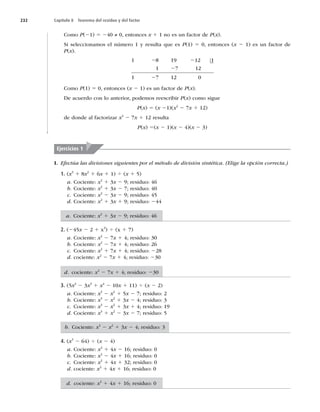 232 Capítulo 8 Teorema del residuo y del factor
Como P(21) 5 240 ≠ 0, entonces x 1 1 no es un factor de P(x).
Si seleccionamos el número 1 y resulta que es P(1) 5 0, entonces (x 2 1) es un factor de
P(x).
1 8 19 12 1
1 7 12
1 7 12 0
2 2
2
2
Como P(1) 5 0, entonces (x 2 1) es un factor de P(x).
De acuerdo con lo anterior, podemos reescribir P(x) como sigue
P(x) 5 (x 21)(x2
2 7x 1 12)
de donde al factorizar x2
2 7x 1 12 resulta
P(x) 5(x 2 1)(x 2 4)(x 2 3)
I. Efectúa las divisiones siguientes por el método de división sintética. (Elige la opción correcta.)
1. (x3
1 8x2
1 6x 1 1) 4 (x 1 5)
a. Cociente: x2
1 3x 2 9; residuo: 46
b. Cociente: x2
1 3x 2 7; residuo: 40
c. Cociente: x2
2 3x 2 9; residuo: 45
d. Cociente: x2
1 3x 1 9; residuo: 244
2. (245x 2 2 1 x3
) 4 (x 1 7)
a. Cociente: x2
2 7x 1 4; residuo: 30
b. Cociente: x2
2 7x 1 4; residuo: 26
c. Cociente: x2
1 7x 1 4; residuo: 228
d. cociente: x2
2 7x 1 4; residuo: 230
3. (5x2
2 3x3
1 x4
2 10x 1 11) 4 (x 2 2)
a. Cociente: x3
2 x2
1 5x 2 7; residuo: 2
b. Cociente: x3
2 x2
1 3x 2 4; residuo: 3
c. Cociente: x3
2 x2
1 3x 1 4; residuo: 19
d. Cociente: x3
1 x2
2 3x 2 7; residuo: 5
4. (x3
2 64) 4 (x 2 4)
a. Cociente: x2
1 4x 2 16; residuo: 0
b. Cociente: x2
2 4x 1 16; residuo: 0
c. Cociente: x2
1 4x 1 32; residuo: 0
d. cociente: x2
1 4x 1 16; residuo: 0
Ejercicios 1
a. Cociente: x2
1 3x 2 9; residuo: 46
d. cociente: x2
2 7x 1 4; residuo: 230
b. Cociente: x3
2 x2
1 3x 2 4; residuo: 3
d. cociente: x2
1 4x 1 16; residuo: 0
 