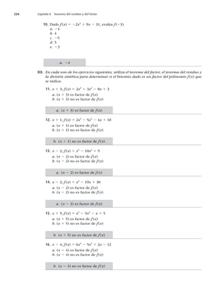 234 Capítulo 8 Teorema del residuo y del factor
10. Dado f(x) 5 22x3
1 9x 2 31, evalúa f(23).
a. 24
b. 4
c. 25
d. 5
e. 23
III. En cada uno de los ejercicios siguientes, utiliza el teorema del factor, el teorema del residuo y
la división sintética para determinar si el binomio dado es un factor del polinomio f(x) que
se indica.
11. x 1 3; f(x) 5 2x3
1 3x2
2 8x 1 3
a. (x 1 3) es factor de f(x)
b. (x 1 3) no es factor de f (x)
12. x 1 1; f(x) 5 2x3
2 5x2
2 4x 1 10
a. (x 1 1) es factor de f(x)
b. (x 1 1) no es factor de f (x)
13. x 2 2; f(x) 5 x4
2 10x2
1 9
a. (x 2 2) es factor de f(x)
b. (x 2 2) no es factor de f (x)
14. x 2 2; f(x) 5 x3
2 19x 1 30
a. (x 2 2) es factor de f(x)
b. (x 2 2) no es factor de f(x)
15. x 1 5; f (x) 5 x4
2 5x3
2 x 1 5
a. (x 1 5) es factor de f(x)
b. (x 1 5) no es factor de f (x)
16. x 2 4; f(x) 5 6x4
2 5x3
1 2x 2 12
a. (x 2 4) es factor de f(x)
b. (x 2 4) no es factor de f (x)
a. 24
a. (x 1 3) es factor de f(x)
b. (x 1 1) no es factor de f(x)
a. (x 2 2) es factor de f(x)
a. (x 2 2) es factor de f(x)
b. (x 1 5) no es factor de f (x)
b. (x 2 4) no es factor de f(x)
 