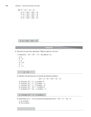 236 Capítulo 8 Teorema del residuo y del factor
20. x3
2 3x2
2 4x 1 12
a. (x 1 2)(x 2 2)(x 2 3)
b. (x 1 1)(x 2 3)(x 2 4)
c. (x 1 2)(x 1 3)(x 2 2)
d. (x 1 3)(x 1 2)(x 2 3)
Evaluación
I. Resuelve los ejercicios siguientes. (Elige la opción correcta.)
1. Dada f(x) 5 2x3
2 8x2
2 7x 1 20, halla f(22).
a. 4
b. 26
c. 6
d. 214
e. 7
f. 25
2. Efectúa esta división por el método de división sintética:
(3x3
1 2 2 5x 1 2x2
) 4 (x 1 1).
a. Cociente: 3x2
2 x 2 4; residuo: 6
b. Cociente: 3x2
1 x 2 5; residuo: 24
c. Cociente: 3x2
2 x 1 7; residuo: 26
d. Cociente: 3x2
2 2x 1 7; residuo: 0
e. Cociente: 3x2
1 2x 2 1; residuo: 24
3. Determina si (x 1 3) es un factor del polinomio P(x) 5 2x3
1 x2
2 3x 1 5.
a. Sí es factor
b. No es factor
a. (x 1 2)(x 2 2)(x 2 3)
d. 214
a. Cociente: 3x2
2 x 2 4; residuo: 6
 
