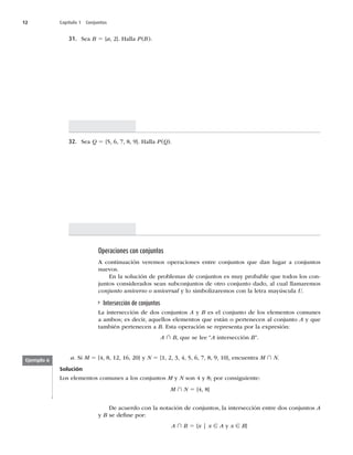 12 Capítulo 1 Conjuntos
31. Sea B 5 {a
^)BMMBP	B

32. Sea Q 5



^)BMMBP	Q

Operaciones con conjuntos
DPOUJOVBDJØOWFSFNPTPQFSBDJPOFTFOUSFDPOKVOUPTRVFEBOMVHBSBDPOKVOUPT
OVFWPT
OMBTPMVDJØOEFQSPCMFNBTEFDPOKVOUPTFTNVZQSPCBCMFRVFUPEPTMPTDPO-
juntos considerados sean subconjuntos de otro conjunto dado, al cual llamaremos
conjunto universo o universal y lo simbolizaremos con la letra mayúscula U
Intersección de conjuntos
-BJOUFSTFDDJØOEFEPTDPOKVOUPTA y B es el conjunto de los elementos comunes
a ambos; es decir, aquellos elementos que están o pertenecen al conjunto A y que
también pertenecen a BTUBPQFSBDJØOTFSFQSFTFOUBQPSMBFYQSFTJØO
A ∩ B, que se lee “AJOUFSTFDDJØOBw
a4JM 5



^ZN 5








^
FODVFOUSBM ∩ N
Solución
-PTFMFNFOUPTDPNVOFTBMPTDPOKVOUPTM y N son 4 y 8; por consiguiente:
M ∩ N 5 {4, 8}
Ejemplo 6
%FBDVFSEPDPOMBOPUBDJØOEFDPOKVOUPT
MBJOUFSTFDDJØOFOUSFEPTDPOKVOUPTA
y B se deﬁne por:
A ∩ B 5 {x | x ∈ A y x ∈ B}
 
