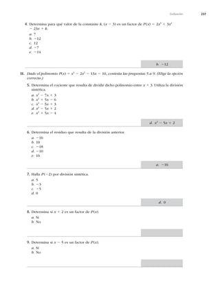 237
Evaluación
4. Determina para qué valor de la constante k, (x 2 3) es un factor de P(x) 5 2x3
1 3x2
2 23x 1 k.
a. 7
b. 212
c. 12
d. 27
e. 214
II. Dado el polinomio P(x) 5 x3
2 2x2
2 13x 2 10, contesta las preguntas 5 a 9. (Elige la opción
correcta.)
5. Determina el cociente que resulta de dividir dicho polinomio entre x 1 3. Utiliza la división
sintética.
a. x2
2 7x 1 3
b. x2
1 5x 2 6
c. x2
2 5x 1 3
d. x2
2 5x 1 2
e. x2
1 5x 2 4
6. Determina el residuo que resulta de la división anterior.
a. 216
b. 10
c. 218
d. 210
e. 16
7. Halla P(22) por división sintética.
a. 5
b. 23
c. 25
d. 0
8. Determina si x 1 2 es un factor de P(x).
a. Sí
b. No
9. Determina si x 2 5 es un factor de P(x).
a. Sí
b. No
b. 212
d. x2
2 5x 1 2
a. 216
d. 0
 