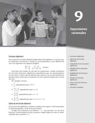 239
Fracciones algebraicas
9
Expresiones
racionales
Fracciones algebraicas
Signos de una fracción
algebraica
Propiedades de las fracciones
algebraicas
Simpliﬁcación de fracciones
algebraicas
Multiplicación de fracciones
algebraicas
División de fracciones
algebraicas
Suma y resta de fracciones
algebraicas
Fracciones complejas
Fracciones algebraicas
Una expresión racional, llamada también fracción algebraica, es la que pue-
de expresarse en la forma
p
q donde p y q son polinomios y q es diferente de
cero. Los siguientes son algunos ejemplos
6 5
9
8
7 6
2
3
2
x
x
x
x x
2
2
2
2 1
, etcétera
Para ﬁnes del estudio de este tipo de expresiones, cuando escribamos
en este texto fracciones algebraicas supondremos que sus denominadores
no son nulos; es decir, que las literales que aparecen en un denominador no
pueden tomar valores que al sustituirse en una expresión hagan que su valor
sea cero.
Por ejemplo, al tener
a.
7
x
, supondremos que x ? 0.
b.
7 3
5
x
x
2
2
, supondremos que x ? 5.
c.
x
x
1
1
6
1
, supondremos que x ? 21.
d.
x
x
1
2
9
4
2 , supondremos que x ? 2 y x ? 22.
Signos de una fracción algebraica
En una fracción algebraica se deben considerar tres signos: el del numerador,
el del denominador y el de la fracción misma.
El signo de la fracción es el símbolo 1 o 2 que precede a la raya de la
fracción. Cuando delante de ella no aparece ningún signo de éstos, se sobre-
entiende que es positivo (1).
 