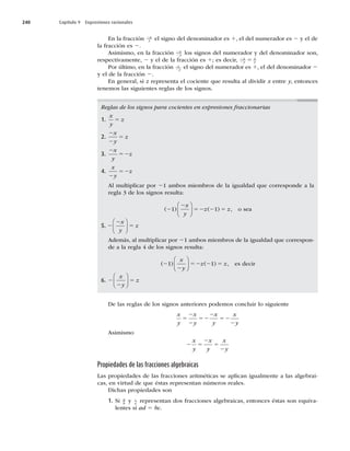 240 Capítulo 9 Expresiones racionales
En la fracción 2x
y el signo del denominador es 1, el del numerador es 2 y el de
la fracción es 2.
Asimismo, en la fracción 2
2
x
y los signos del numerador y del denominador son,
respectivamente, 2 y el de la fracción es 1; es decir, 2
2 5
x
y
x
y
Por último, en la fracción x
y
2
el signo del numerador es 1, el del denominador 2
y el de la fracción 2.
En general, si z representa el cociente que resulta al dividir x entre y, entonces
tenemos las siguientes reglas de los signos.
Reglas de los signos para cocientes en expresiones fraccionarias
1.
x
y
z
5
2.
2
2
5
x
y
z
3.
2
52
x
y
z
4.
x
y
z
2
52
Al multiplicar por 21 ambos miembros de la igualdad que corresponde a la
regla 3 de los signos resulta:
( ) ( ) ,
2
2
52 2 5
1 1
x
y
z z
⎛
⎝
⎜
⎞
⎠
⎟ o sea
5. 2
2
5
x
y
z
⎛
⎝
⎜
⎞
⎠
⎟
Además, al multiplicar por 21 ambos miembros de la igualdad que correspon-
de a la regla 4 de los signos resulta:
( )
2
2
52 2 5
1 1
x
y
z z
⎛
⎝
⎜
⎞
⎠
⎟ ( ) , es decir
6. 2
2
5
x
y
z
⎛
⎝
⎜
⎞
⎠
⎟
De las reglas de los signos anteriores podemos concluir lo siguiente
x
y
x
y
x
y
x
y
5
2
2
52
2
52
2
Asimismo
2 5
2
5
2
x
y
x
y
x
y
Propiedades de las fracciones algebraicas
Las propiedades de las fracciones aritméticas se aplican igualmente a las algebrai-
cas, en virtud de que éstas representan números reales.
Dichas propiedades son
1. Si a
b
y c
d
representan dos fracciones algebraicas, entonces éstas son equiva-
lentes si ad 5 bc.
 
