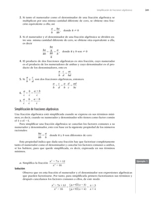 241
Simpliﬁcación de fracciones algebraicas
2. Si tanto el numerador como el denominador de una fracción algebraica se
multiplican por una misma cantidad diferente de cero, se obtiene otra frac-
ción equivalente a ella; así
a
b
ka
kb
5 , donde k ? 0
3. Si el numerador y el denominador de una fracción algebraica se dividen en-
tre una misma cantidad diferente de cero, se obtiene otra equivalente a ella,
es decir
ka
kb
ka
k
kb
k
a
b
5 5 , donde k y b son ? 0
4. El producto de dos fracciones algebraicas es otra fracción, cuyo numerador
es el producto de los numeradores de ambas y cuyo denominador es el pro-
ducto de los denominadores, esto es
a
b
c
d
ac
bd
? 5
5. Si
a
b
y
c
d
son dos fracciones algebraicas, entonces
a
b
c
d
a
b
d
c
ad
bc
4 5 ? 5
6.
a
c
b
c
a b
c
1 5
1
7.
a
c
b
c
a b
c
2 5
2
Simpliﬁcación de fracciones algebraicas
Una fracción algebraica está simpliﬁcada cuando se expresa en sus términos míni-
mos; es decir, cuando su numerador y denominador sólo tienen como factor común
el 1 o el 21.
Para simpliﬁcar una fracción algebraica se cancelan los factores comunes a su
numerador y denominador, esto con base en la siguiente propiedad de los números
racionales:
ka
kb
a
b
5 donde k y b son diferentes de cero
Esta propiedad indica que dada una fracción hay que factorizar completamente
tanto el numerador como el denominador y cancelar los factores comunes a ambos,
si los hubiere, para que quede simpliﬁcada, es decir, expresada en sus términos
mínimos.
a. Simpliﬁca la fracción
x x
x
2
2
7 12
16
2 1
2
Solución
Observa que en esta fracción el numerador y el denominador son expresiones algebraicas
que pueden factorizarse. Por tanto, para simpliﬁcarla primero factorizamos sus términos y
después cancelamos los factores comunes a ellos, de este modo
x x
( )
2 1
7 1 2 2
( )
( )
x
x x
x x
x
x
2
2
2
16
4 3
4 4
3
4
2
5
2 1
5
2
1
( )
Ejemplo 1
 