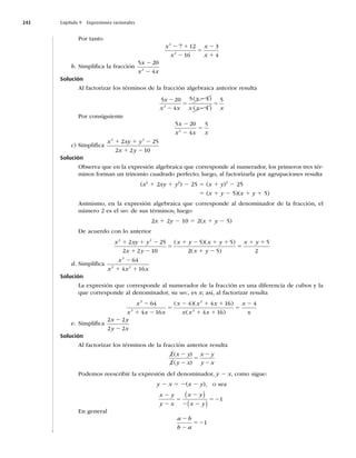 242 Capítulo 9 Expresiones racionales
Por tanto
x
x
x
x
2
2
7 12
16
3
4
2 1
2
5
2
1
b. Simpliﬁca la fracción
5 20
4
2
x
x x
2
2
Solución
Al factorizar los términos de la fracción algebraica anterior resulta
( )
( )
5 20
4
5 4
4
5
2
x
x x
x
x x x
2
2
5
2
2
5
Por consiguiente
5 20
4
5
2
x
x x x
2
2
5
c) Simpliﬁca
x xy y
x y
2 2
2 25
2 2 10
1 1 2
1 2
Solución
Observa que en la expresión algebraica que corresponde al numerador, los primeros tres tér-
minos forman un trinomio cuadrado perfecto; luego, al factorizarla por agrupaciones resulta
(x2
1 2xy 1 y2
) 2 25 5 (x 1 y)2
2 25
5 (x 1 y 2 5)(x 1 y 1 5)
Asimismo, en la expresión algebraica que corresponde al denominador de la fracción, el
número 2 es el MFC de sus términos; luego
2x 1 2y 2 10 5 2(x 1 y 2 5)
De acuerdo con lo anterior
x xy y
x y
x y x y
x y
2 2
2 25
2 2 10
5 5
2 5
1 1 2
1 2
5
1 2 1 1
1 2
( )( )
( )
5
5
1 1
x y 5
2
d. Simpliﬁca
x
x x x
3
3 2
64
4 16
2
1 1
Solución
La expresión que corresponde al numerador de la fracción es una diferencia de cubos y la
que corresponde al denominador, su MFC, es x; así, al factorizar resulta
x
x x x
x x x
x x x
x
3
3
2
2
64
4 16
4 4 16
4 16
2
1 2
5
2 1 1
1 1
5
( )( )
( )
2
2 4
x
e. Simpliﬁca
2 2
2 2
x y
y x
2
2
Solución
Al factorizar los términos de la fracción anterior resulta
2
2
( )
( )
x y
y x
x y
y x
2
2
5
2
2
Podemos reescribir la expresión del denominador, y 2 x, como sigue:
y 2 x 5 2(x 2 y), o sea
x y
y x
x y
x y
2
2
5
2
2 2
52
( )
( )
1
En general
a b
b a
2
2
521
 