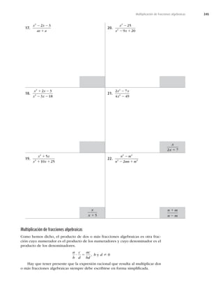 245
Multiplicación de fracciones algebraicas
17.
x x
ax a
2
2 3
2 2
1
18.
x x
x x
2
2
2 3
3 18
1 2
2 2
19.
x x
x x
2
2
5
10 25
1
1 1
20.
x
x x
2
2
25
9 20
2
2 1
21.
2 7
4 49
2
2
x x
x
2
2
22.
n m
n mn m
2 2
2 2
2
2
2 1
Multiplicación de fracciones algebraicas
Como hemos dicho, el producto de dos o más fracciones algebraicas es otra frac-
ción cuyo numerador es el producto de los numeradores y cuyo denominador es el
producto de los denominadores.
a
b
c
d
ac
bd
? 5 , b y d ? 0
Hay que tener presente que la expresión racional que resulta al multiplicar dos
o más fracciones algebraicas siempre debe escribirse en forma simpliﬁcada.
n m
n m
1
2
x
x 1 5
x
x 1
2 7
 