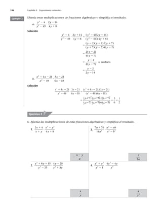 246 Capítulo 9 Expresiones racionales
Efectúa estas multiplicaciones de fracciones algebraicas y simpliﬁca el resultado.
a.
y
y
y
y
2
2
4
49
2 14
4 8
2
2
?
1
1
Solución
y
y
y
y
y y
y y
2
2
2
2
4
49
2 14
4 8
4 2 14
49 4
2
2
?
1
1
5
2 1
2
( )( )
( )( 1
1
5
2 1 1
1 2 2
5
2
8
2 2 2 7
7 7 4 2
2 2
)
( )( ) ( )
( )( ) ( )
(
y y y
y y y
y )
)
( )
( )
;
4 7
2
2 7
2
2 14
y
y
y
y
y
2
5
2
2
5
2
2
o también
b.
x x
x
x
x
2
2
4 21
49
3 21
6 18
1 2
2
?
2
2
Solución
x x
x
x
x
x x x
2
2
2
4 21
49
3 21
6 18
4 21 3 21
1 2
2
?
2
2
5
1 2 2
( )( )
(x
x x
x x x
x x
2
49 6 18
7 3 3 7
7 7 6
2 2
5
1 2 2
2 1
)( )
( ) ( ) ( )
( ) ( ) (x
x 2
5 5
3
3
6
1
2
)
Ejemplo 2
I. Efectúa las multiplicaciones de estas fracciones algebraicas y simpliﬁca el resultado.
Ejercicios 2
1.
2 4
4 8
2 2
x
x y
x y
x
1
1
?
2
1
2.
y y
y
y
y y
2
2 2
8 15
25
4 20
3
1 1
2
?
2
1
3.
7 7
14 2
2
2 2
a b
a
a ab
a b
1
?
2
2
4.
y y
y
y y
y
3 2
2
2
5
1
4 4
1
2
?
2
x y
2
2
4
y
1
2a
4
2
y
 