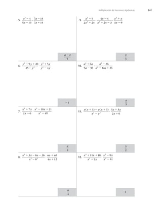 247
Multiplicación de fracciones algebraicas
5.
a
a
a
a
2
4
5 10
7 14
7 14
2
2
?
2
1
6.
y y
y
y y
y y
2
2
2
2
9 20
25
5
4
2 1
2
?
1
2
7.
x x
x
x x
x
2 2
2
7
2 6
10 21
49
1
2
?
2 1
2
8.
x x bx b
x b
nx nb
x
2
2 2
3 3
4 12
1 2 2
2
?
1
1
9.
x
x x
x
x x
x x
x
2
2 2
2
9
2 2
4 4
2 3 3 9
2
1
?
2
1 2
?
1
2
10.
a a
a
a
a a
2 2
2
6
5 30
36
12 36
1
2
?
2
1 1
11.
x x y x
x y
x y
x
( ) ( )
1 2 1
2
?
1
1
3 3 3 3
2 6
2 2
12.
x x
x x
x x
x
2
2
2
2
11 18
2
9
81
1 1
1
?
2
2
a 2 2
5
x
2
n
4
2
3
a
5
3
2
21
1
 