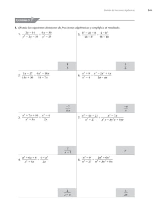 249
División de fracciones algebraicas
1.
2 14
2 35
6 30
25
2 2
y
y y
y
y
2
2 2
4
2
2
2.
9 27
15 30
6 18
14 7
2
x
x
x x
x
2
1
4
2
2
3.
x x
x x
x
x
2
2
2
7 10
5
4
2
1 1
1
4
2
4.
a a
a a
a
a
2
2
2
6 8
4
4
2
1 1
1
4
2
5.
b b
b b
b
b
2
2
2
2 8
4
4
5 10
2 2
2
4
2
2
6.
x
x
x x x
a ax
3
2
3 2
8
4
2 4
2
1
2
4
2 1
2
7.
x x
x
x x
x y x y xy
2
3
2
3 2
4 21
27
7
3 9
2 2
1
4
2
2 1
8.
n
n
n n
n n n
2
3
3 2
3 2
9
27
2 6
3 9
2
2
4
1
1 1
I. Efectúa las siguientes divisiones de fracciones algebraicas y simpliﬁca el resultado.
1
3
Ejercicios 3
27
10x
2
2
x 2
2
2 2 a
5
b
2a
x
1
2n
y
 