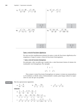 250 Capítulo 9 Expresiones racionales
9.
x x
x
x
x x
2 2
2
20
2 10
16
20
2 2
1
4
2
1 2
10.
x x
x x
x x
x
2
2
2
2
7
5 6
2 14
2 8
2
2 1
4
2
2
11.
w w
w
w
w
2
2
2
1
1
2
4
2
1
12.
b b
b
b
b b
2 2
2
4 45
4 20
81
18 81
1 2
2
4
2
2 1
x 2 5
2
x
x
1
2
2
3
1
w
b 2 9
4
Suma y resta de fracciones algebraicas
En esta sección estudiaremos primero la suma y resta de fracciones algebraicas ho-
mogéneas y luego la suma y resta de fracciones heterogéneas.
Suma y resta de fracciones homogéneas
En principio, cabe recordar que cuando dos o más fracciones tienen el mismo de-
nominador son homogéneas. Por ejemplo
3
5 y 7
5
3
4
7
4
x y x y
2 2
y
Para sumar o restar fracciones homogéneas se suman o restan sus numeradores
y el resultado se divide entre el denominador común, para luego reducir la expre-
sión en caso de que sea posible.
Haz las operacioens siguientes
a.
4
3
8
3
x x
1 b.
6 6
x
x y
y
x y
2
2
2
c.
x
x x
2 2
9
3
9
2
1
2
Solución
a.
4
3
8
3
4 8
3
12
3
4
x x x x x
1 5
1
5 5
b.
6 6 6 6 6
6
x
x y
y
x y
x y
x y
x y
x y
2
2
2
5
2
2
5
2
2
5
( )
( )
c.
x
x x
x
x
x
x x x
2 2 2
9
3
9
3
9
3
3 3
1
3
2
1
2
5
1
2
5
1
1 2
5
2
( )( )
Ejemplo 4
 