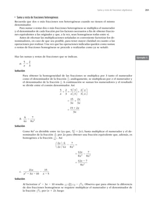 251
Suma y resta de fracciones algebraicas
Suma y resta de fracciones heterogéneas
Recuerda que dos o más fracciones son heterogéneas cuando no tienen el mismo
denominador.
Para sumar o restar dos o más fracciones heterogéneas se multiplica el numerador
y el denominador de cada fracción por los factores necesarios a ﬁn de obtener fraccio-
nes equivalentes a las originales y que, a la vez, sean homogéneas todas entre sí.
Antes de efectuar las multiplicaciones señaladas es conveniente factorizar los de-
nominadores, en caso de que sea posible, para tener mayor claridad en cuanto a las
operaciones por realizar. Una vez que las operaciones indicadas queden como sumas
o restas de fracciones homogéneas se procede a realizarlas como ya se señaló.
Haz las sumas y restas de fracciones que se indican.
a.
5 2
3
x
1
Solución
Para obtener la homogeneidad de las fracciones se multiplica por 3 tanto el numerador
como el denominador de la fracción 5
x ; análogamente, se multiplican por x el numerador y
el denominador de la fracción 2
3
. A continuación se suman los numeradores y el resultado
se divide entre el común denominador. Así
5 2
3
5 3
3
2
3
15
3
2
3
15 2
x x
x
x
x
x
x
x
1 5 1
5 1
5
1
⎡
⎣
⎢
⎤
⎦
⎥
⎡
⎣
⎢
⎤
⎦
⎥
3
3x
b.
6
4
7
8 2
x x
2
Solución
Como 8x2
es divisible entre 4x (ya que, 8
4
2
2
x
x x
5 ), basta multiplicar el numerador y el de-
nominador de la fracción 6
4x por 2x para obtener una fracción equivalente que, además, es
homogénea a la fracción 7
8 2
x
. Así
2
2
6
4
7
8
12
8
7
8
12 7
8
2
2 2
2
x
x x x
x
x x
x
x
⎛
⎝
⎜
⎞
⎠
⎟ 2 5
5 2
5
2
c.
21
3 10
15
5
2
x
x x x
2 2
2
2
Solución
Al factorizar x2
2 3x 2 10 resulta 21
5 2
15
5
x
x x x
( )( )
2 1 2
2 . Observa que para obtener la diferencia
de dos fracciones homogéneas se requiere multiplicar el numerador y el denominador de
la fracción 15
5
x 2 por (x 1 2); luego
Ejemplo 5
 