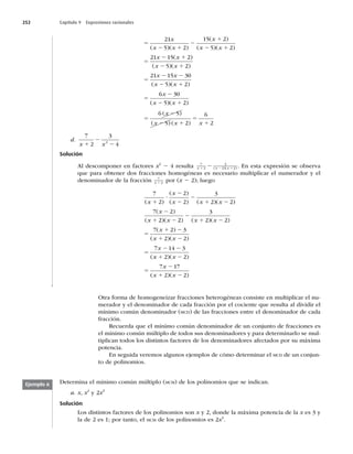 252 Capítulo 9 Expresiones racionales
5
2 1
2
1
2 1
5
2 1
21
5 2
15 2
5 2
21 15 2
x
x x
x
x x
x x
( )( )
( )
( )( )
( )
)
( )( )
( )( )
(
x x
x x
x x
x
x
2 1
5
2 2
2 1
5
2
2
5 2
21 15 30
5 2
6 30
5)
)( )
( )
( ) ( )
x
x
x x x
1
5
2
2 1
5
1
2
6 5
5 2
6
2
d.
7
2
3
4
2
x x
1
2
2
Solución
Al descomponer en factores x2
2 4 resulta 7
2
3
2 2
x x x
1 2 1
2 ( )( ) . En esta expresión se observa
que para obtener dos fracciones homogéneas es necesario multiplicar el numerador y el
denominador de la fracción 7
2
x 1 por (x 2 2); luego
7
2
2
2
3
2 2
7 2
2
( )
( )
( ) ( )( )
( )
( )(
x
x
x x x
x
x x
1
?
2
2
2
1 2
2
1 2 2
2
3
2 2
7 2 3
2 2
7 14 3
) ( )( )
( )
( )( )
(
2
1 2
5
1 2
1 2
5
2 2
x x
x
x x
x
x
x x
x
x x
1 2
5
2
1 2
2 2
7 17
2 2
)( )
( )( )
Otra forma de homogeneizar fracciones heterogéneas consiste en multiplicar el nu-
merador y el denominador de cada fracción por el cociente que resulta al dividir el
mínimo común denominador (MCD) de las fracciones entre el denominador de cada
fracción.
Recuerda que el mínimo común denominador de un conjunto de fracciones es
el mínimo común múltiplo de todos sus denominadores y para determinarlo se mul-
tiplican todos los distintos factores de los denominadores afectados por su máxima
potencia.
En seguida veremos algunos ejemplos de cómo determinar el MCD de un conjun-
to de polinomios.
Determina el mínimo común múltiplo (MCM) de los polinomios que se indican.
a. x, x2
y 2x3
Solución
Los distintos factores de los polinomios son x y 2, donde la máxima potencia de la x es 3 y
la de 2 es 1; por tanto, el MCM de los polinomios es 2x3
.
Ejemplo 6
 