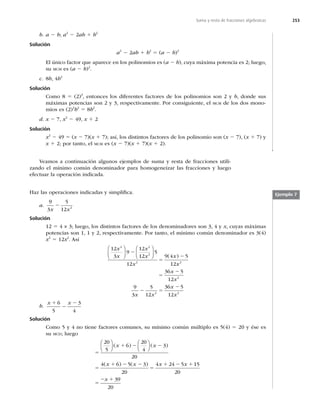 253
Suma y resta de fracciones algebraicas
b. a 2 b; a2
2 2ab 1 b2
Solución
a2
2 2ab 1 b2
5 (a 2 b)2
El único factor que aparece en los polinomios es (a 2 b), cuya máxima potencia es 2; luego,
su MCM es (a 2 b)2
.
c. 8b, 4b2
Solución
Como 8 5 (2)3
, entonces los diferentes factores de los polinomios son 2 y b, donde sus
máximas potencias son 2 y 3, respectivamente. Por consiguiente, el MCM de los dos mono-
mios es (2)3
b2
5 8b2
.
d. x 2 7, x2
2 49, x 1 2
Solución
x2
2 49 5 (x 2 7)(x 1 7); así, los distintos factores de los polinomio son (x 2 7), (x 1 7) y
x 1 2; por tanto, el MCM es (x 2 7)(x 1 7)(x 1 2).
Veamos a continuación algunos ejemplos de suma y resta de fracciones utili-
zando el mínimo común denominador para homogeneizar las fracciones y luego
efectuar la operación indicada.
Haz las operaciones indicadas y simpliﬁca.
a.
9
3
5
12 2
x x
2
Solución
12 5 4 × 3; luego, los distintos factores de los denominadores son 3, 4 y x, cuyas máximas
potencias son 1, 1 y 2, respectivamente. Por tanto, el mínimo común denominador es 3(4)
x2
5 12x2
. Así
12
3
9
12
12
5
12
9 4 5
12
2 2
2
2
x
x
x
x
x
x
⎛
⎝
⎜
⎞
⎠
⎟
⎛
⎝
⎜
⎞
⎠
⎟
2
5
2
( )
x
x
x
x
x x
x
x
2
2
2 2
36 5
12
9
3
5
12
36 5
12
5
2
2 5
2
b.
x x
1
2
2
6
5
3
4
Solución
Como 5 y 4 no tiene factores comunes, su mínimo común múltiplo es 5(4) 5 20 y ése es
su MCD; luego
5
1 2 2
5
1 2
20
5
6
20
4
3
20
4 6 5
⎛
⎝
⎜
⎞
⎠
⎟
⎛
⎝
⎜
⎞
⎠
⎟
( ) ( )
( ) (
x x
x x 2
2
5
1 2 1
5
2 1
3
20
4 24 5 15
20
39
20
) x x
x
Ejemplo 7
 