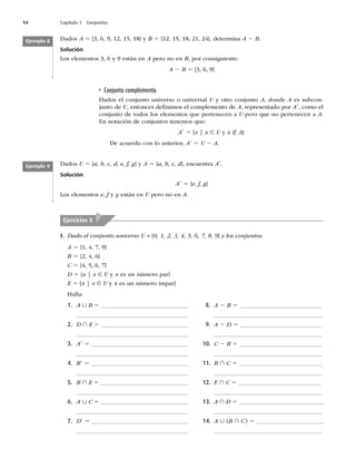 14 Capítulo 1 Conjuntos
Dados A 5




^ZB 5



^
EFUFSNJOBA 2 B
Solución
-PTFMFNFOUPT
ZFTUÈOFOA pero no en B, por consiguiente:
A 2 B 5 {3, 6, 9}
Conjunto complemento
Dados el conjunto universo o universal U y otro conjunto A, donde A es subcon-
junto de U, entonces deﬁnimos el complemento de A, representado por A9, como el
conjunto de todos los elementos que pertenecen a U pero que no pertenecen a A
OOPUBDJØOEFDPOKVOUPTUFOFNPTRVF
A9 5 {x | x ∈ U y x ∉ A}
De acuerdo con lo anterior, A9 5 U 2 A
Ejemplo 8
Ejemplo 9 Dados U 5 {a, b, c, d, e, f, g} y A 5 {a, b, c, d}, encuentra A9
Solución
A9 5 {e, f, g}
-PTFMFNFOUPTe, f y g están en U pero no en A
Ejercicios 3
I. Dado el conjunto universo U = {0, 1, 2, 3, 4, 5, 6, 7, 8, 9} y los conjuntos:
A 5


^
B 5 {2, 4, 6}
C 5


^
D 5 {x | x ∈ U y x es un número par}
E 5 [x | x ∈ U y x es un número impar}
)BMMB
1. A ∪ B 5 _____________________________
_____________________________________
2. D ∩ E 5 _____________________________
_____________________________________
3. A9 5 ________________________________
_____________________________________
4. B9 5 ________________________________
_____________________________________
5. B ∩ E 5 _____________________________
_____________________________________
6. A ∪ C 5 _____________________________
_____________________________________
7. D9 5 ________________________________
_____________________________________
8. A 2 B 5 ___________________________
____________________________________
9. A 2 D 5 ___________________________
____________________________________
10. C 2 B 5 ___________________________
____________________________________
11. B ∩ C 5 ___________________________
____________________________________
12. E ∩ C 5 ____________________________
____________________________________
13. A ∩ D 5 ____________________________
____________________________________
14. A ∪	B ∩ C
5 ______________________
____________________________________
 