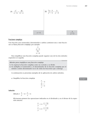 257
Fracciones complejas
21.
x
x x
2
6
36
6
2
1
2
22.
7 2
4
3
2
2
y
y y
2
2
2
2
x 1 6
4
2
y 1
Fracciones complejas
Una fracción cuyo numerador, denominador o ambos contienen una o más fraccio-
nes se llama fracción compleja; por ejemplo
x
x
x
x
2
1
5
5
6
Para simpliﬁcar una fracción compleja puede seguirse uno de los dos métodos
expuestos en seguida.
Métodos para simpliﬁcar una fracción compleja
1. Se expresa la fracción compleja como un cociente y se divide.
2. Se multiplica el numerador y el denominador de la fracción compleja por el
mínimo común denominador (MCD) de todas las fracciones que contenga.
A continuación se presentan ejemplos de la aplicación de ambos métodos.
a. Simpliﬁca la fracción compleja
x
y
x
y
2
1
3
3
Solución
Método I:
x
y
x
y
2 4 1
3 3
Efectuemos primero las operaciones indicadas en el dividendo y en el divisor de la expre-
sión anterior.
x
y
x y
y
x
y
x y
y
2 5
2
1 5
1
3
3
3
3
Ejemplo 8
 