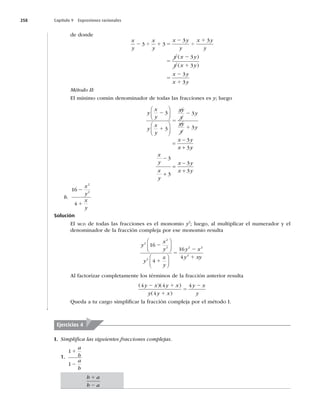 258 Capítulo 9 Expresiones racionales
de donde
x
y
x
y
x y
y
x y
y
y x y
y x y
x y
x
2 4 1 5
2
4
1
5
2
1
5
2
1
3 3
3 3
3
3
3
( )
( )
3
3y
Método II:
El mínimo común denominador de todas las fracciones es y; luego
y
x
y
y
x
y
xy
y
y
xy
y
y
x y
x
2
1
5
2
1
3
3
3
3
3
3
	





	







 y
y
x
y
x
y
x y
x y





3
3
3
3
b.
16
4
2
2
2
1
x
y
x
y
Solución
El MCD de todas las fracciones es el monomio y2
; luego, al multiplicar el numerador y el
denominador de la fracción compleja por ese monomio resulta
y
x
y
y
x
y
y x
y xy
2
2
2
2
2 2
2
16
4
16
4
2
1
5
2
1
⎛
⎝
⎜
⎞
⎠
⎟
⎛
⎝
⎜
⎞
⎠
⎟
Al factorizar completamente los términos de la fracción anterior resulta
( )( )
( )
4 4
4
4
y x y x
y y x
y x
y
2 1
1
5
2
Queda a tu cargo simpliﬁcar la fracción compleja por el método I.
I. Simpliﬁca las siguientes fracciones complejas.
1.
1
1
1
2
a
b
a
b
Ejercicios 4
b a
b a
1
2
 