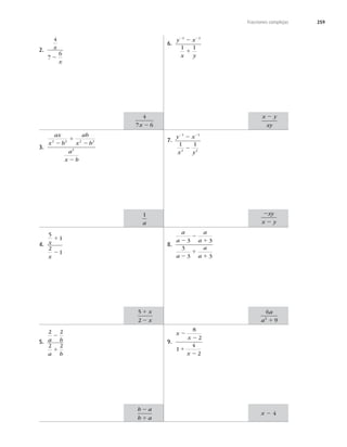 259
Fracciones complejas
2.
4
7
6
x
x
2
3.
ax
x b
ab
x b
a
x b
2 2 2 2
2
2
1
2
2
4.
5
1
2
1
x
x
1
2
5.
2 2
2 2
a b
a b
2
1
6.
y x
x y
2 2
2
1
2 2
1 1
7.
y x
x y
2 2
2
2
1 1
2 2
1 1
8.
a
a
a
a
a
a
a
2
2
1
2
1
1
3 3
3
3 3
9.
x
x
x
2
2
1
2
8
2
1
4
2
4
7 6
x 2
1
a
5
2
1
2
x
x
b a
b a
2
1
x y
xy
2
2
2
xy
x y
6
9
2
a
a 1
x 2 4
 