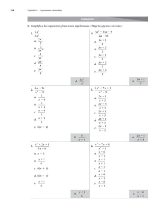 260 Capítulo 9 Expresiones racionales
I. Simpliﬁca las siguientes fracciones algebraicas. (Elige la opción correcta.)
Evaluación
1.
4
6
5
2
x
x
a.
2
3
7
x
b.
2
3 10
x
c.
2
3 7
x
d.
2
3
3
x
e.
3
2
3
x
2.
6 24
16
2
x
x
2
2
a.
6
4
x 2
b.
6
4
x 1
c.
x 2 4
6
d.
x 1 4
6
e. 6(x 2 4)
3.
x x
x
2
2 1
6 6
1 1
1
a. x 1 1
b.
x 11
6
c. 6(x 1 1)
d. 6(x 2 1)
e.
x 21
6
4.
3 14 5
2 10
2
a a
a
2 2
2
a.
3 1
2
a 1
b.
3 2
2
a 2
c.
3 1
2
a 2
d.
3 2
2
a 1
e.
3 4
2
a 1
5.
2 7 3
9
2
2
x x
x
2 1
2
a.
2 1
3
x
x
2
1
b.
2 3
3
x
x
2
1
c.
2 1
3
x
x
1
2
d.
2 1
3
x
x
1
1
e.
2 1
3
x
x
2
2
6.
x x
x
2
2
7 6
1
2 1
2
a.
x
x
2
2
6
1
b.
x
x
2
1
1
1
c.
x
x
1
2
1
1
d.
x
x
1
1
6
1
e.
x
x
2
1
6
1
a.
3 1
2
a 1
d.
2
3
3
x
a.
2 1
3
x
x
2
1
b.
6
4
x 1
e.
x
x
2
1
6
1
b.
x 11
6
 