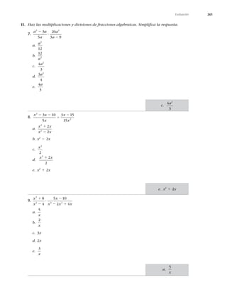 261
Evaluación
II. Haz las multiplicaciones y divisiones de fracciones algebraicas. Simpliﬁca la respuesta.
7.
a a
a
a
a
2 2
3
5
20
3 9
2
?
2
a.
a2
12
b.
12
2
a
c.
4
3
2
a
d.
3
4
2
a
e.
4
3
a
8.
x x
x
x
x
2
2
3 10
5
3 15
15
2 2
4
2
a.
x x
x x
2
2
2
2
1
2
b. x2
2 2x
c.
x2
2
d.
x x
2
2
2
1
e. x2
1 2x
9.
x
x
x
x x x
3
2 3 2
8
4
5 10
2 4
1
2
?
2
2 1
a.
5
x
b.
2
x
c. 3x
d. 2x
e.
3
x
c.
4
3
2
a
a.
5
x
e. x2
1 2x
 