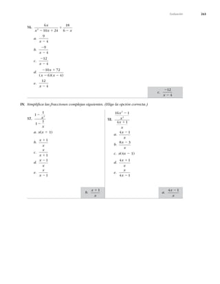 263
Evaluación
16.
6
10 24
18
6
2
x
x x x
2 1
1
2
a.
9
4
x 2
b.
2
2
9
4
x
c.
2
2
12
4
x
d.
2 1
2 2
10 72
6 4
x
x x
( )( )
e.
12
4
x 2
IV. Simpliﬁca las fracciones complejas siguientes. (Elige la opción correcta.)
17.
1
1
1
1
2
2
2
x
x
a. x(x 1 1)
b.
x
x
11
c.
x
x 11
d.
x
x
21
e.
x
x 21
18.
16 1
4 1
2
2
x
x
x
x
2
1
a.
4 1
x
x
2
b.
8 3
x
x
2
c. x(4x 2 1)
d.
4 1
x
x
1
e.
x
x
4 1
2
c.
2
2
12
4
x
b.
x
x
11
a.
4 1
x
x
2
 