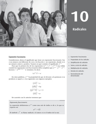 265
Exponentes fraccionarios
10
Radicales
Exponentes fraccionarios
Propiedades de los radicales
Simpliﬁcación de radicales
Suma y resta de radicales
Multiplicación de radicales
División de radicales
Racionalización del
denominador
Exponentes fraccionarios
Consideremos ahora el signiﬁcado que tiene un exponente fraccionario. Sea
x un número real diferente de cero y la fracción 1
n un exponente, donde n es
un número entero y positivo. Veamos en qué consiste el signiﬁcado x n
1/
Para que la primera ley de los exponentes (xm
3 xn
5 x1m1n
) sea válida
cuando los exponentes son fraccionarios debe cumplirse que x x x
n n n
1 1 1
/ / /
? ? .
factores 5 1 1 1 1
x n
n n n
1 1 1
/ / / !
términos. Es decir
( )
/
x x
n n
1
5
En otras palabras, x n
1/
la propiedad de que al elevarse a la potencia n su
producto es igual a x. Los siguientes son algunos ejemplos
x x
a a
y y
a a
 
 
 
 
2
3
3
5
5
4
4
5 5
3 3
5
5
1 5 1
5
De acuerdo con lo anterior tenemos que
Exponente fraccionario
La expresión deﬁniremos x n
1/
como una raíz de índice n de x, lo que se
expresa así
a a
n n
1/
5
El símbolo se llama radical y el entero n es el índice de la raíz.
 