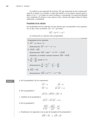 266 Capítulo 10 Radicales
Un radical es una expresión de la forma a
n
, que representa la raíz n-ésima prin-
cipal de a, donde n es el índice u orden del radical y es un número natural mayor o
igual a 2. Si n 5 2, el índice no suele escribirse y corresponde a la operación llamada
raíz cuadrada. El número a que aparece bajo o dentro del signo radical se llama
radicando o subradical.
Propiedades de los radicales
Las propiedades de los radicales son las mismas que corresponden a los exponen-
tes, ya que como recordarás, a a
n n
5 1/
; por tanto
a a a
m
n m n m n
5 5
( ) / /
1
A continuación se exponen tales propiedades.
Propiedades de los radicales
1. a a
n
n
5 , con a $ 0
Demostración: a a a a
n
n n a
5 5 5
/ 1
2. a b ab
n n n
5
Demostración: ab ab a b a b
n n n n n n
5 5 5
( ) / / /
1 1 1
Asimismo, en sentido contrario tenemos ab a b
n n n
5 .
3.
a
b
a
b
n
n
n
5 , donde b ? 0
Demostración:
a
b
a
b
a
b
a
b
n
n n
n
n
n
5 5 5
⎛
⎝
⎜
⎞
⎠
⎟
1 1
1
/ /
/
4. a a
m
n mn
5
Demostración: a a a a
m
n m m mn
n
5 5
( )
/ /
/
1 1
1
a. De la propiedad 1 de los exponentes
x x
a a
2
3
3
5
5
5 5
2 2
4
4
5
5
5
2 52
( )
b. De la propiedad 2
27 3 27 3 81 9
5 5 5
( )
c. También de la propiedad 2
x y x y x y
6 3
3 6
3 3
3 2
5 5
d. De la propiedad 3
25
4
25
4
5
2
4
6
4
6
2
3
x
y
x
y
x
y
5 5
e. Finalmente, los siguientes son un par de ejemplos de la propiedad 4
x x
3
5 15
5 y 5 5
4
5
Ejemplo 1
 