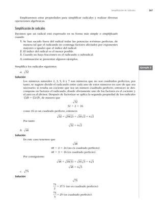267
Simpliﬁcación de radicales
Emplearemos estas propiedades para simpliﬁcar radicales y realizar diversas
operaciones algebraicas.
Simpliﬁcación de radicales
Decimos que un radical está expresado en su forma más simple o simpliﬁcado
cuando
1. Se han sacado fuera del radical todas las potencias n-ésimas perfectas, de
manera tal que el radicando no contenga factores afectados por exponentes
mayores o iguales que el índice del radical.
2. El índice del radical es el menor posible.
3. Cuando no haya fracciones en el radicando o subradical.
A continuación se presentan algunos ejemplos.
Simpliﬁca los radicales siguientes.
a. 32
Solución
Los números naturales 2, 3, 5, 6 y 7 son números que no son cuadrados perfectos; por
tanto, se sugiere dividir el radicando entre cada uno de estos números en caso de que sea
necesario; si resulta un cociente que sea un número cuadrado perfecto, entonces se des-
compone en factores el radicando, donde obviamente uno de los factores es el cociente y
el otro es el divisor. Después de factorizar se aplica la segunda propiedad de los radicales
ab a b
n n n
5 , de manera que
32
32 4 2 5 16
como 16 es un cuadrado perfecto, entonces
32 16 2 16 2 4 2
5 5 5
( )
Por tanto
32 4 2
5
b. 48
Solución
En este caso tenemos que
48
48 4 2 5 24 (no es cuadrado perfecto)
48 4 3 5 16 (es cuadrado perfecto)
Por consiguiente:
48 16 3 16 3 4 3
48 4 3
5 5 5
5
( )
c. 75
Solución
75
75
2
37 5
5 . (no es cuadrado perfecto)
75
3
25
5 (es cuadrado perfecto)
Ejemplo 2
 