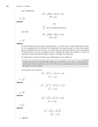268 Capítulo 10 Radicales
por consiguiente:
75 25 3 25 3 5 3
75 5 3
5 5 5
5
( )
d. 72
Solución
72
72
2
36
5 (es cuadrado perfecto)
por tanto:
72 36 2 36 2 6 2
72 6 2
5 5 5
5
( )
e. x3
Solución
En este ejemplo, observa que el exponente de x es mayor que el índice del radical. Cuan-
do los exponentes de los factores del radicando son mayores que el índice del radical,
pero no múltiplos enteros de éste, se escribe cada uno de estos factores como el producto
de dos factores, uno con exponente entero múltiplo del índice del radical y el otro con
exponente menor que dicho índice; luego se simpliﬁca la expresión.
Es importante recordar el criterio que establecimos en el capítulo 3:
Cuando aparezcan factores literales dentro de un radical, en esta obra se supondrá que
representan números positivos, esto con el ﬁn de que puedan expresarse las respuestas
sin signo de valor absoluto.
De acuerdo con lo anterior,
x x x x x x x
x x x
3 2 2
3
5 5 5
5
⋅
f. y7
Solución
y y y y y y y
y y y
7 6 6 3
7 3
5 5 5
5
⋅
g. a5
Solución
a a a a a a a
a a a
5 4 4 2
5 2
5 5 5
5
h. y4
3
Solución
y y y y y
y y y
4
3 3
3 3
3 3
4
3 3
5 5
5
i. 80 3 5
a b
 