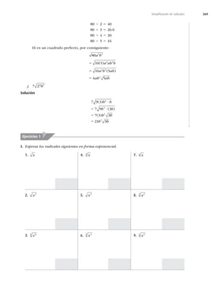 269
Simpliﬁcación de radicales
80 4 2 5 40
80 4 3 5 26.6
80 4 4 5 20
80 4 5 5 16
16 es un cuadrado perfecto, por consiguiente:
80
16 5
16 5
4 5
3 5
2 4
2 4
2
a b
a ab b
a b ab
ab ab
5
5
5
( )
( )
j. 7 27 5
b
Solución
7 9 3
7 9 3
7 3 3
21 3
4
4
2
2
( )
( )
b b
b b
b b
b b
?
5 ?
5
5
 
I. Expresa los radicales siguientes en forma exponencial.
Ejercicios 1
1. x
2. x2
3. x6
3
4. x
3
5. x3
6. x4
3
7. x
4
8. x2
3
9. x2
4
 